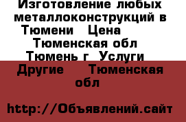 Изготовление любых металлоконструкций в Тюмени › Цена ­ 100 - Тюменская обл., Тюмень г. Услуги » Другие   . Тюменская обл.